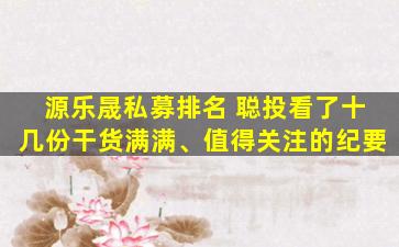 源乐晟私募排名 聪投看了十几份干货满满、值得关注的纪要
